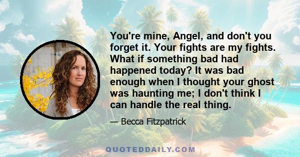 You're mine, Angel, and don't you forget it. Your fights are my fights. What if something bad had happened today? It was bad enough when I thought your ghost was haunting me; I don't think I can handle the real thing.