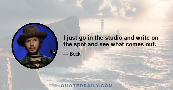 I just go in the studio and write on the spot and see what comes out.