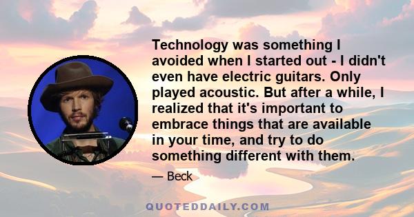 Technology was something I avoided when I started out - I didn't even have electric guitars. Only played acoustic. But after a while, I realized that it's important to embrace things that are available in your time, and 