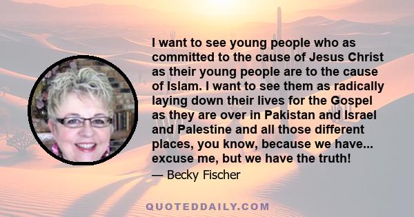 I want to see young people who as committed to the cause of Jesus Christ as their young people are to the cause of Islam. I want to see them as radically laying down their lives for the Gospel as they are over in