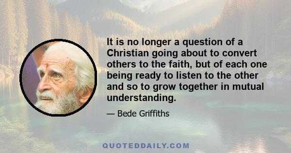 It is no longer a question of a Christian going about to convert others to the faith, but of each one being ready to listen to the other and so to grow together in mutual understanding.