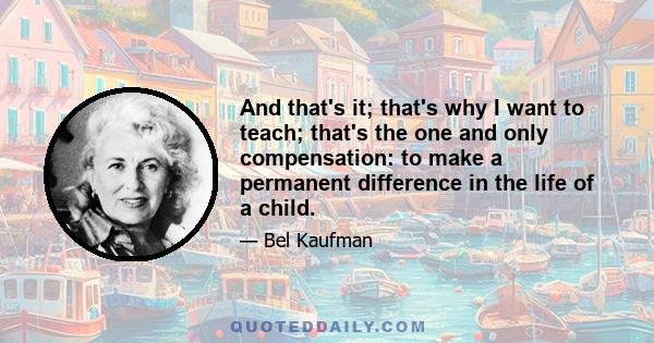 And that's it; that's why I want to teach; that's the one and only compensation: to make a permanent difference in the life of a child.