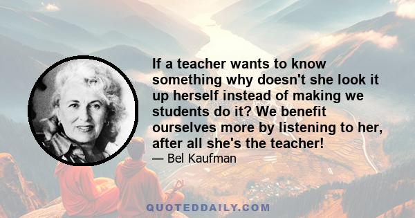 If a teacher wants to know something why doesn't she look it up herself instead of making we students do it? We benefit ourselves more by listening to her, after all she's the teacher!