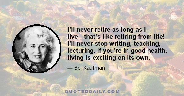 I’ll never retire as long as I live—that’s like retiring from life! I’ll never stop writing, teaching, lecturing. If you’re in good health, living is exciting on its own.