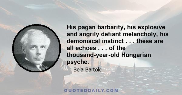 His pagan barbarity, his explosive and angrily defiant melancholy, his demoniacal instinct . . . these are all echoes . . . of the thousand-year-old Hungarian psyche.