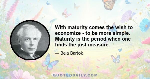 With maturity comes the wish to economize - to be more simple. Maturity is the period when one finds the just measure.