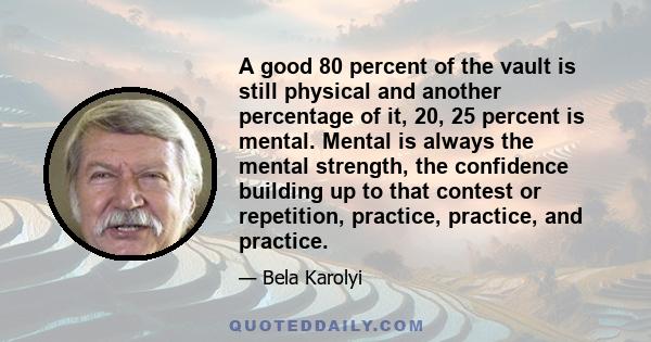 A good 80 percent of the vault is still physical and another percentage of it, 20, 25 percent is mental. Mental is always the mental strength, the confidence building up to that contest or repetition, practice,