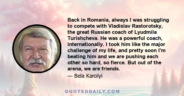 Back in Romania, always I was struggling to compete with Vladislav Rastorotsky, the great Russian coach of Lyudmila Turishcheva. He was a powerful coach, internationally. I took him like the major challenge of my life,