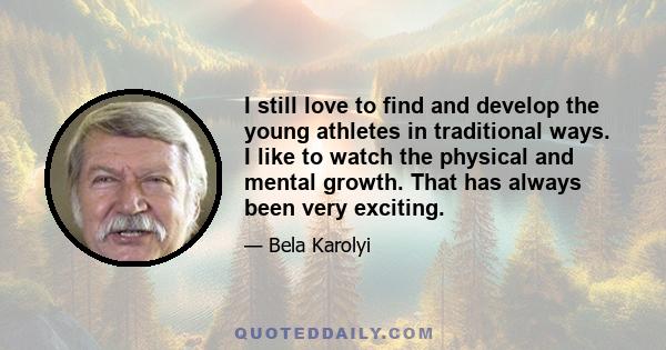 I still love to find and develop the young athletes in traditional ways. I like to watch the physical and mental growth. That has always been very exciting.