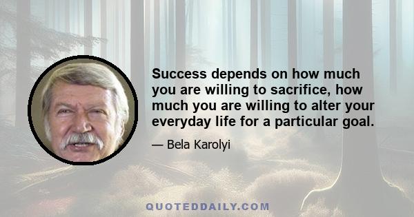 Success depends on how much you are willing to sacrifice, how much you are willing to alter your everyday life for a particular goal.