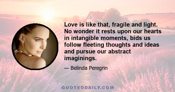 Love is like that, fragile and light. No wonder it rests upon our hearts in intangible moments, bids us follow fleeting thoughts and ideas and pursue our abstract imaginings.