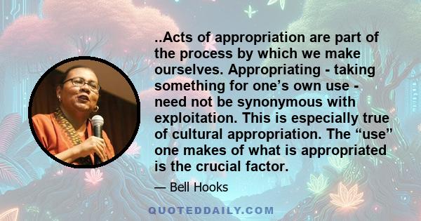 ..Acts of appropriation are part of the process by which we make ourselves. Appropriating - taking something for one’s own use - need not be synonymous with exploitation. This is especially true of cultural