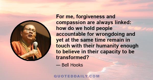 For me, forgiveness and compassion are always linked: how do we hold people accountable for wrongdoing and yet at the same time remain in touch with their humanity enough to believe in their capacity to be transformed?