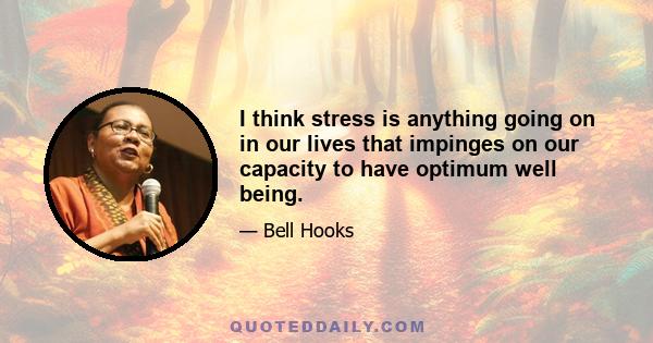 I think stress is anything going on in our lives that impinges on our capacity to have optimum well being.