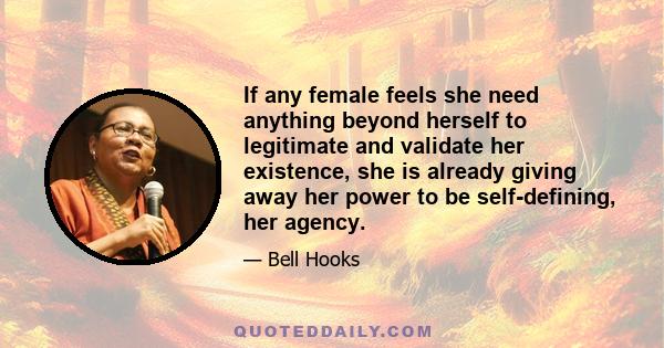 If any female feels she need anything beyond herself to legitimate and validate her existence, she is already giving away her power to be self-defining, her agency.