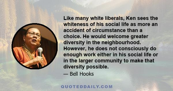 Like many white liberals, Ken sees the whiteness of his social life as more an accident of circumstance than a choice. He would welcome greater diversity in the neighbourhood. However, he does not consciously do enough