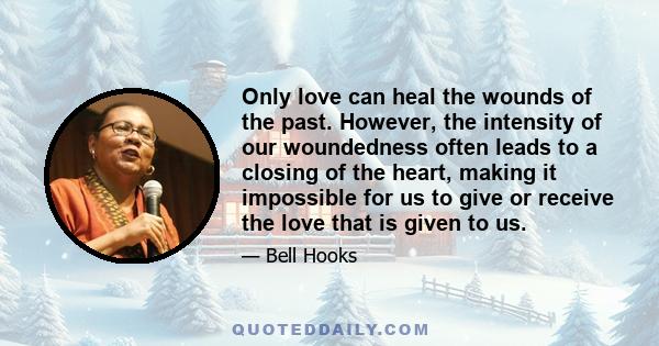 Only love can heal the wounds of the past. However, the intensity of our woundedness often leads to a closing of the heart, making it impossible for us to give or receive the love that is given to us.