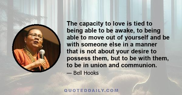 The capacity to love is tied to being able to be awake, to being able to move out of yourself and be with someone else in a manner that is not about your desire to possess them, but to be with them, to be in union and