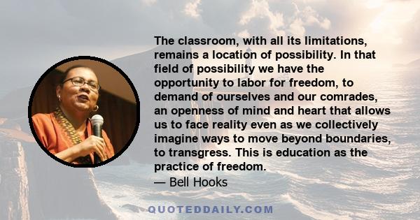 The classroom, with all its limitations, remains a location of possibility. In that field of possibility we have the opportunity to labor for freedom, to demand of ourselves and our comrades, an openness of mind and