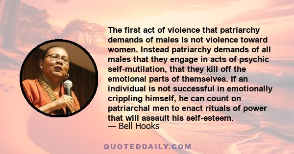 The first act of violence that patriarchy demands of males is not violence toward women. Instead patriarchy demands of all males that they engage in acts of psychic self-mutilation, that they kill off the emotional