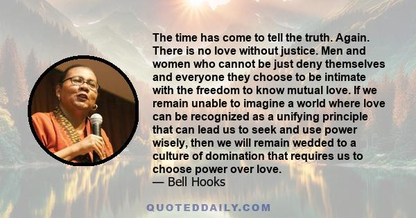 The time has come to tell the truth. Again. There is no love without justice. Men and women who cannot be just deny themselves and everyone they choose to be intimate with the freedom to know mutual love. If we remain