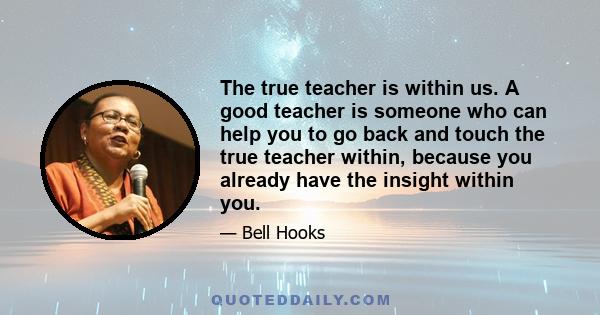 The true teacher is within us. A good teacher is someone who can help you to go back and touch the true teacher within, because you already have the insight within you.