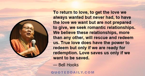 To return to love, to get the love we always wanted but never had, to have the love we want but are not prepared to give, we seek romantic relationships. We believe these relationships, more than any other, will rescue