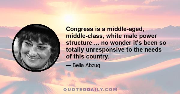 Congress is a middle-aged, middle-class, white male power structure ... no wonder it's been so totally unresponsive to the needs of this country.