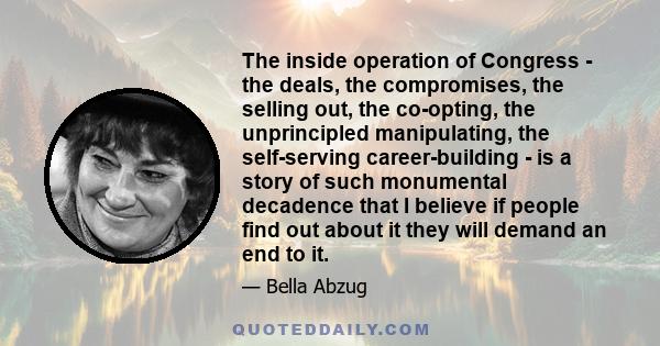 The inside operation of Congress - the deals, the compromises, the selling out, the co-opting, the unprincipled manipulating, the self-serving career-building - is a story of such monumental decadence that I believe if