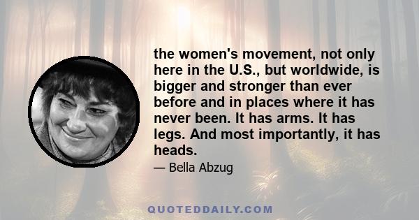 the women's movement, not only here in the U.S., but worldwide, is bigger and stronger than ever before and in places where it has never been. It has arms. It has legs. And most importantly, it has heads.