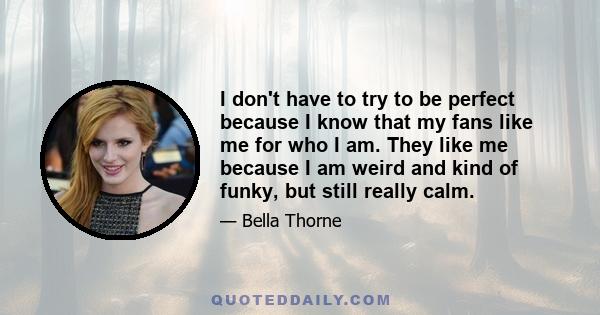 I don't have to try to be perfect because I know that my fans like me for who I am. They like me because I am weird and kind of funky, but still really calm.