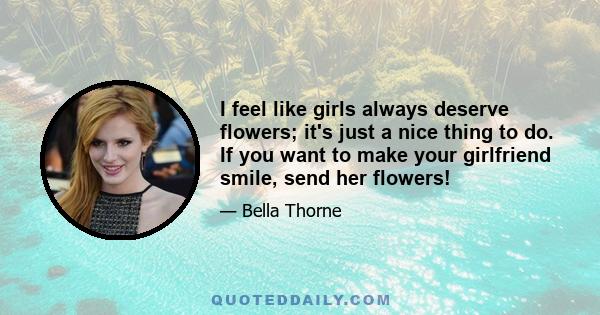 I feel like girls always deserve flowers; it's just a nice thing to do. If you want to make your girlfriend smile, send her flowers!