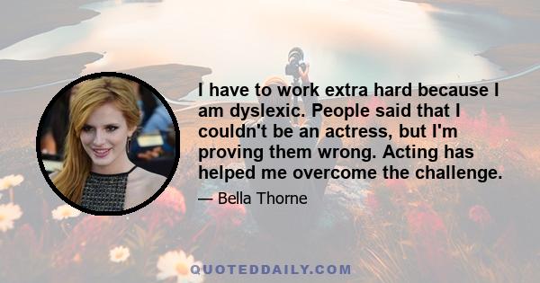 I have to work extra hard because I am dyslexic. People said that I couldn't be an actress, but I'm proving them wrong. Acting has helped me overcome the challenge.