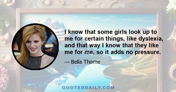 I know that some girls look up to me for certain things, like dyslexia, and that way I know that they like me for me, so it adds no pressure.