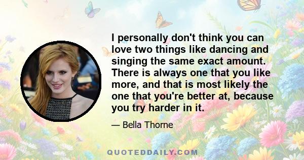 I personally don't think you can love two things like dancing and singing the same exact amount. There is always one that you like more, and that is most likely the one that you're better at, because you try harder in