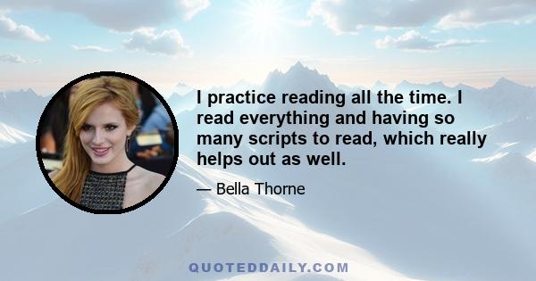 I practice reading all the time. I read everything and having so many scripts to read, which really helps out as well.