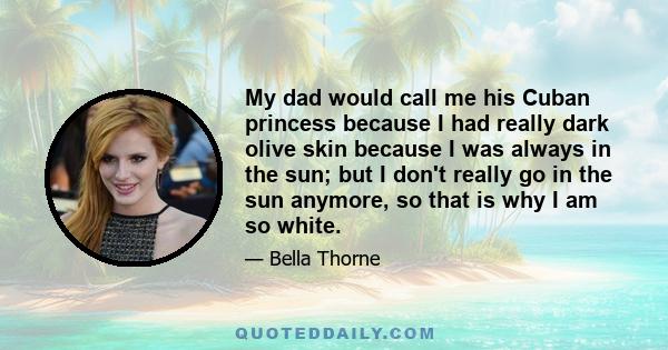 My dad would call me his Cuban princess because I had really dark olive skin because I was always in the sun; but I don't really go in the sun anymore, so that is why I am so white.