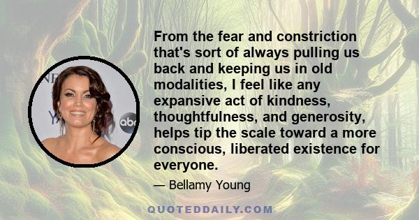 From the fear and constriction that's sort of always pulling us back and keeping us in old modalities, I feel like any expansive act of kindness, thoughtfulness, and generosity, helps tip the scale toward a more