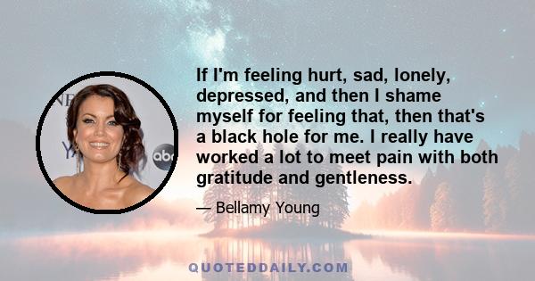 If I'm feeling hurt, sad, lonely, depressed, and then I shame myself for feeling that, then that's a black hole for me. I really have worked a lot to meet pain with both gratitude and gentleness.