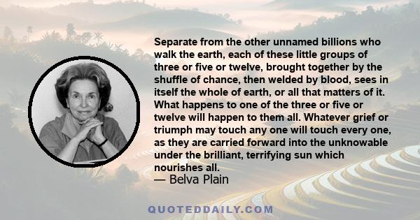 Separate from the other unnamed billions who walk the earth, each of these little groups of three or five or twelve, brought together by the shuffle of chance, then welded by blood, sees in itself the whole of earth, or 