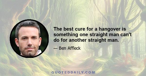 The best cure for a hangover is something one straight man can't do for another straight man.