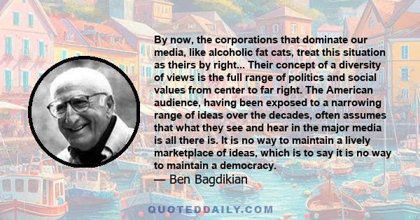 By now, the corporations that dominate our media, like alcoholic fat cats, treat this situation as theirs by right... Their concept of a diversity of views is the full range of politics and social values from center to