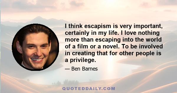 I think escapism is very important, certainly in my life. I love nothing more than escaping into the world of a film or a novel. To be involved in creating that for other people is a privilege.