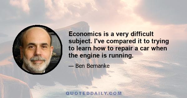 Economics is a very difficult subject. I've compared it to trying to learn how to repair a car when the engine is running.