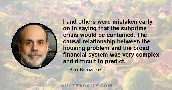 I and others were mistaken early on in saying that the subprime crisis would be contained. The causal relationship between the housing problem and the broad financial system was very complex and difficult to predict.