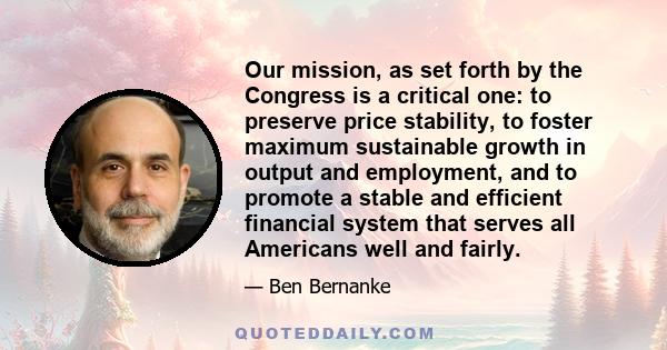 Our mission, as set forth by the Congress is a critical one: to preserve price stability, to foster maximum sustainable growth in output and employment, and to promote a stable and efficient financial system that serves 