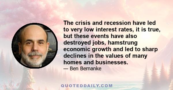 The crisis and recession have led to very low interest rates, it is true, but these events have also destroyed jobs, hamstrung economic growth and led to sharp declines in the values of many homes and businesses.