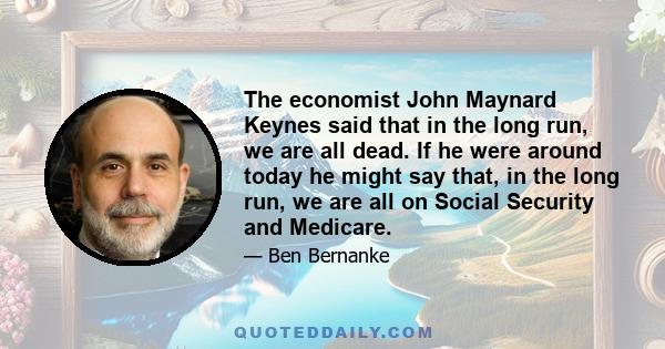 The economist John Maynard Keynes said that in the long run, we are all dead. If he were around today he might say that, in the long run, we are all on Social Security and Medicare.