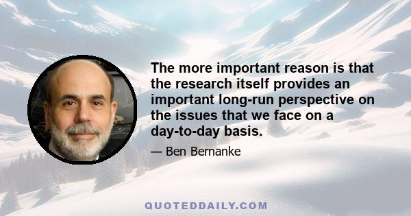 The more important reason is that the research itself provides an important long-run perspective on the issues that we face on a day-to-day basis.