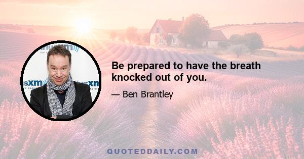 Be prepared to have the breath knocked out of you.